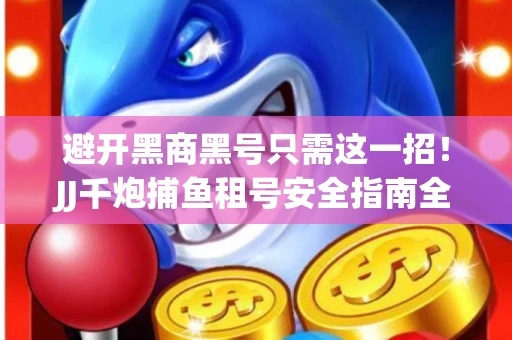 避开黑商黑号只需这一招！JJ千炮捕鱼租号安全指南全解