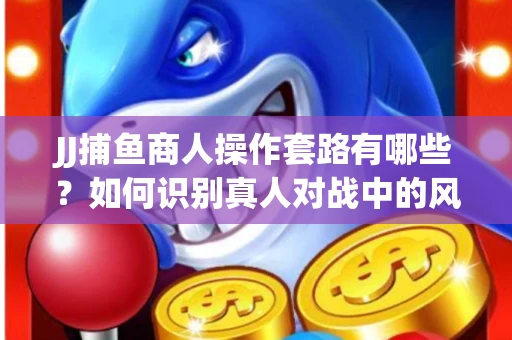 JJ捕鱼商人操作套路有哪些？如何识别真人对战中的风险陷阱？
